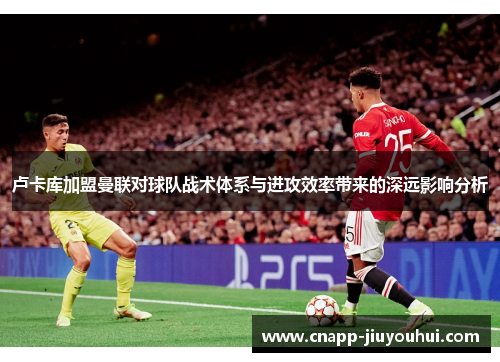 卢卡库加盟曼联对球队战术体系与进攻效率带来的深远影响分析