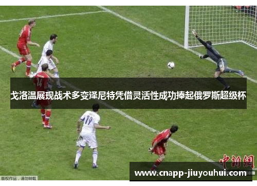 戈洛温展现战术多变泽尼特凭借灵活性成功捧起俄罗斯超级杯