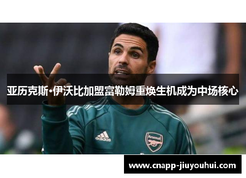 亚历克斯·伊沃比加盟富勒姆重焕生机成为中场核心