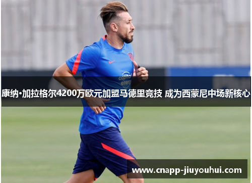 康纳·加拉格尔4200万欧元加盟马德里竞技 成为西蒙尼中场新核心
