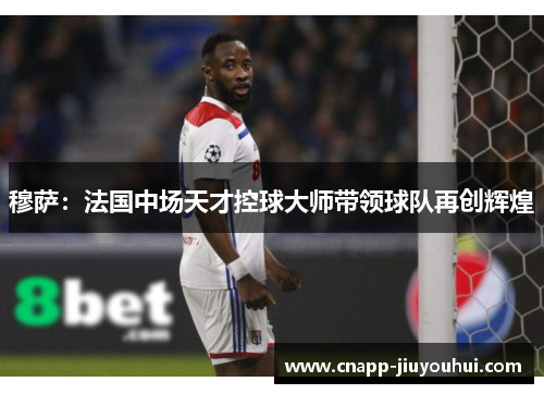 穆萨:法国中场天才控球大师带领球队再创辉煌 穆萨:法国中场天才控球大师带领球队再创辉煌