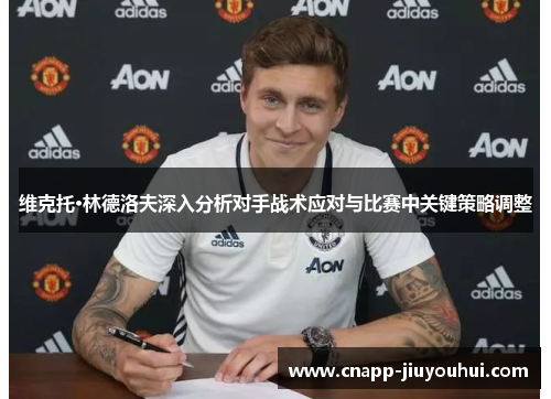 维克托·林德洛夫深入分析对手战术应对与比赛中关键策略调整