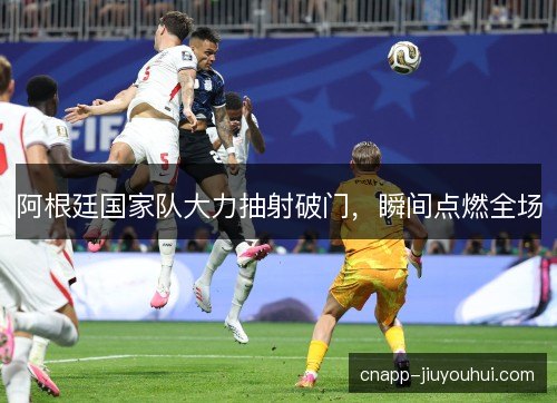 阿根廷国家队大力抽射破门，瞬间点燃全场